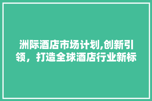 洲际酒店市场计划,创新引领，打造全球酒店行业新标杆
