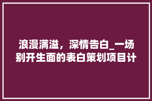 浪漫满溢，深情告白_一场别开生面的表白策划项目计划