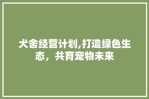 犬舍经营计划,打造绿色生态，共育宠物未来