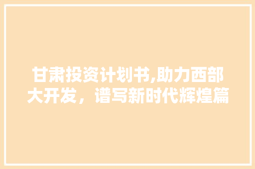 甘肃投资计划书,助力西部大开发，谱写新时代辉煌篇章
