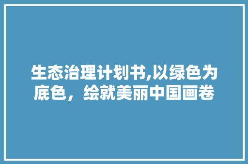 生态治理计划书,以绿色为底色，绘就美丽中国画卷