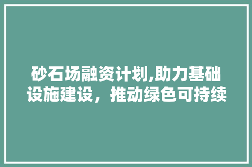 砂石场融资计划,助力基础设施建设，推动绿色可持续发展
