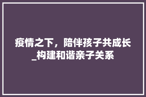 疫情之下，陪伴孩子共成长_构建和谐亲子关系
