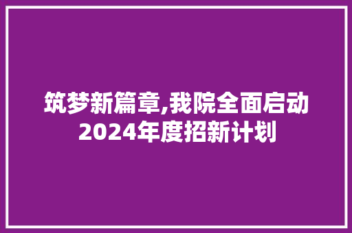 筑梦新篇章,我院全面启动2024年度招新计划