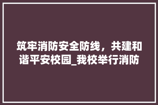 筑牢消防安全防线，共建和谐平安校园_我校举行消防演练活动