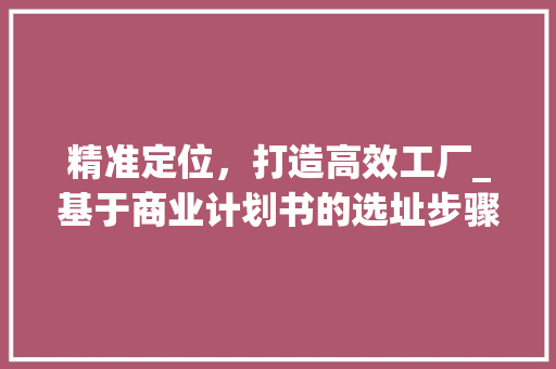 精准定位，打造高效工厂_基于商业计划书的选址步骤介绍