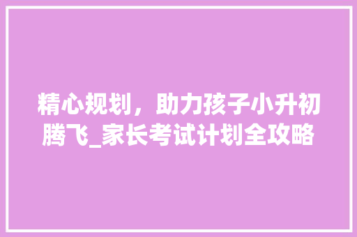 精心规划，助力孩子小升初腾飞_家长考试计划全攻略