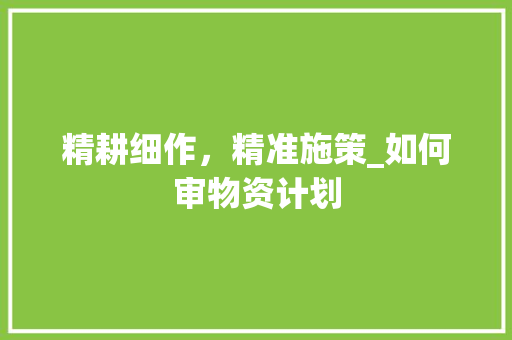 精耕细作，精准施策_如何审物资计划