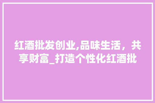 红酒批发创业,品味生活，共享财富_打造个性化红酒批发新模式