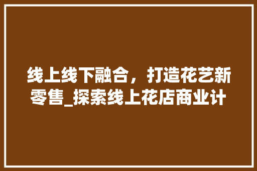 线上线下融合，打造花艺新零售_探索线上花店商业计划书