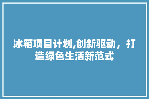 冰箱项目计划,创新驱动，打造绿色生活新范式