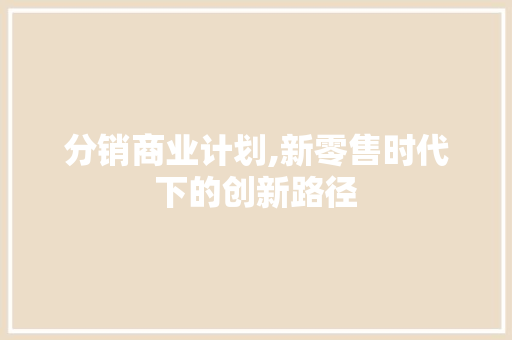 分销商业计划,新零售时代下的创新路径