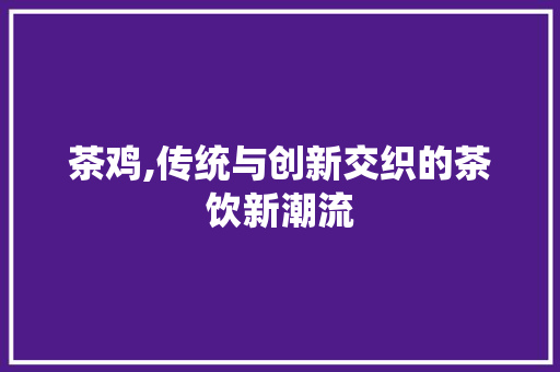 茶鸡,传统与创新交织的茶饮新潮流