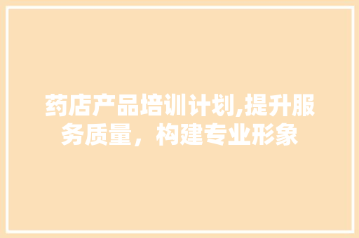 药店产品培训计划,提升服务质量，构建专业形象