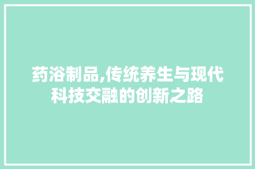 药浴制品,传统养生与现代科技交融的创新之路