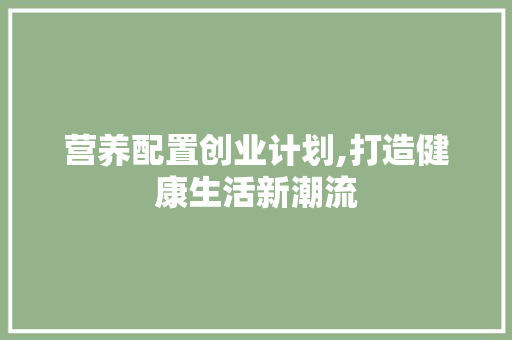 营养配置创业计划,打造健康生活新潮流