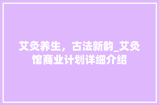 艾灸养生，古法新韵_艾灸馆商业计划详细介绍 反义词汇