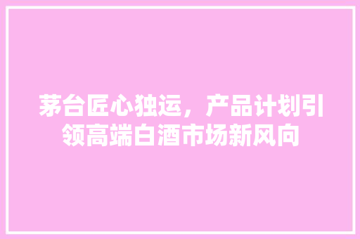 茅台匠心独运，产品计划引领高端白酒市场新风向