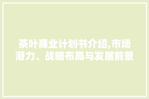 茶叶商业计划书介绍,市场潜力、战略布局与发展前景