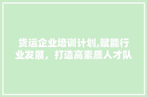 货运企业培训计划,赋能行业发展，打造高素质人才队伍
