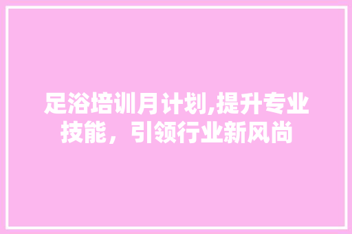 足浴培训月计划,提升专业技能，引领行业新风尚