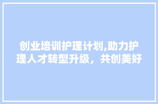 创业培训护理计划,助力护理人才转型升级，共创美好未来