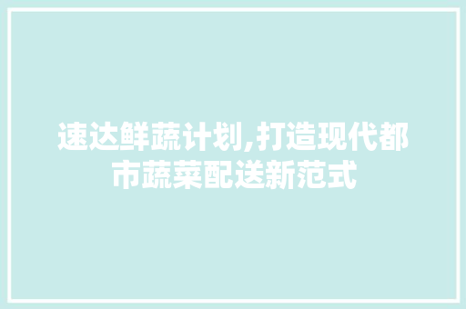 速达鲜蔬计划,打造现代都市蔬菜配送新范式