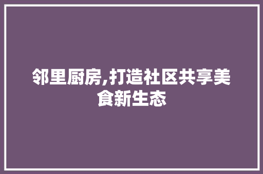 邻里厨房,打造社区共享美食新生态