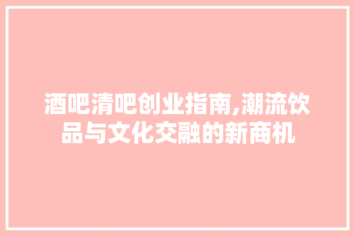 酒吧清吧创业指南,潮流饮品与文化交融的新商机