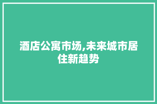 酒店公寓市场,未来城市居住新趋势