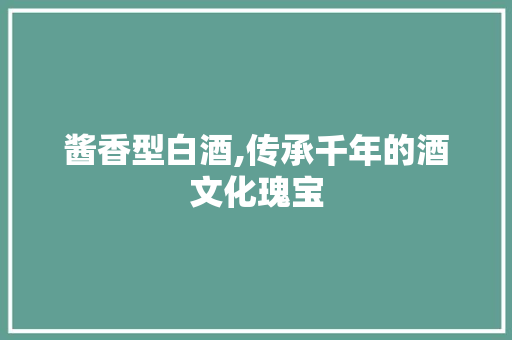 酱香型白酒,传承千年的酒文化瑰宝
