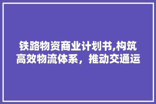 铁路物资商业计划书,构筑高效物流体系，推动交通运输发展
