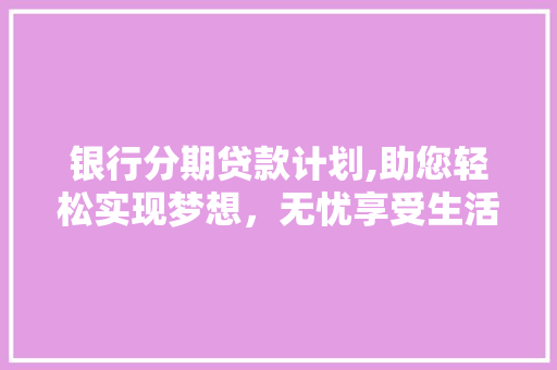银行分期贷款计划,助您轻松实现梦想，无忧享受生活