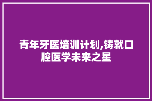 青年牙医培训计划,铸就口腔医学未来之星