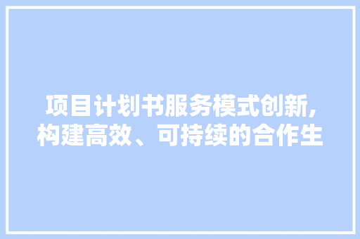 项目计划书服务模式创新,构建高效、可持续的合作生态