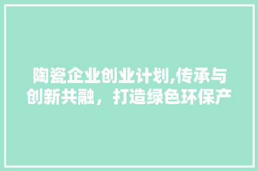 陶瓷企业创业计划,传承与创新共融，打造绿色环保产业新标杆