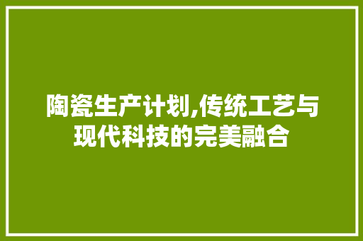 陶瓷生产计划,传统工艺与现代科技的完美融合