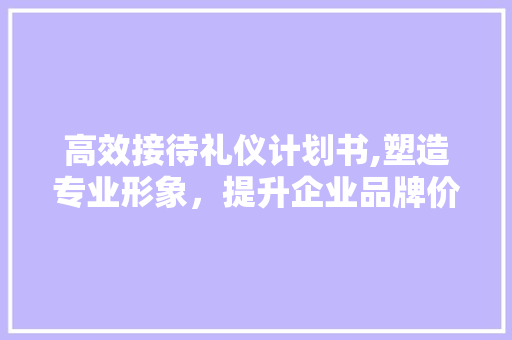 高效接待礼仪计划书,塑造专业形象，提升企业品牌价值