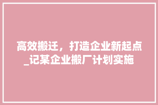 高效搬迁，打造企业新起点_记某企业搬厂计划实施