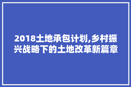 2018土地承包计划,乡村振兴战略下的土地改革新篇章