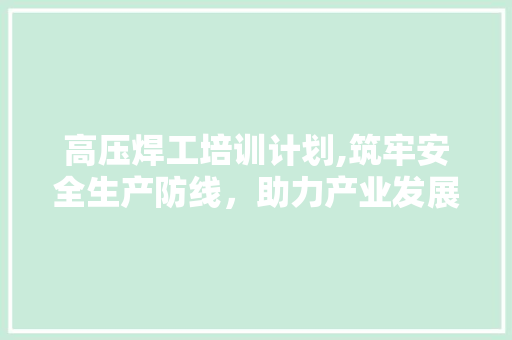 高压焊工培训计划,筑牢安全生产防线，助力产业发展