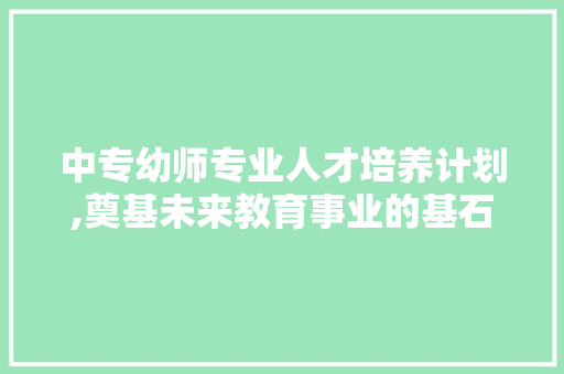 中专幼师专业人才培养计划,奠基未来教育事业的基石