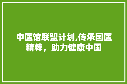 中医馆联盟计划,传承国医精粹，助力健康中国