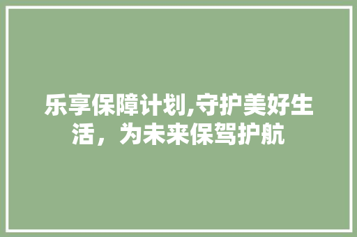 乐享保障计划,守护美好生活，为未来保驾护航