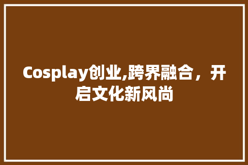 Cosplay创业,跨界融合，开启文化新风尚