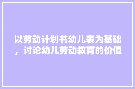 以劳动计划书幼儿表为基础，讨论幼儿劳动教育的价值与实施步骤