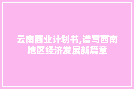 云南商业计划书,谱写西南地区经济发展新篇章