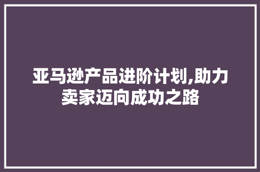 亚马逊产品进阶计划,助力卖家迈向成功之路