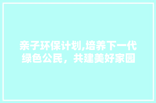 亲子环保计划,培养下一代绿色公民，共建美好家园