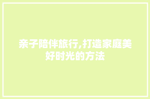 亲子陪伴旅行,打造家庭美好时光的方法